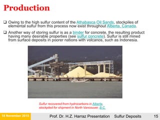 21 November 2015 Prof. Dr. H.Z. Harraz Presentation Sulfur Deposits 15
Sulfur recovered from hydrocarbons in Alberta,
stockpiled for shipment in North Vancouver, B.C.
 Owing to the high sulfur content of the Athabasca Oil Sands, stockpiles of
elemental sulfur from this process now exist throughout Alberta, Canada.
 Another way of storing sulfur is as a binder for concrete, the resulting product
having many desirable properties (see sulfur concrete). Sulfur is still mined
from surface deposits in poorer nations with volcanos, such as Indonesia.
Production
 