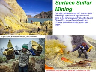 Surface Sulfur
Mining
Sulphur Mine, Kawah Ijen Volcano, Java, Indonesia
On Earth, elemental sulfur can be found near
hot springs and volcanic regions in many
parts of the world, especially along the Pacific
Ring of Fire; such volcanic deposits are
currently mined in Indonesia, Chile, and
Japan.
A man carrying sulfur blocks from Kawah Ijen, a volcano in East Java,
 