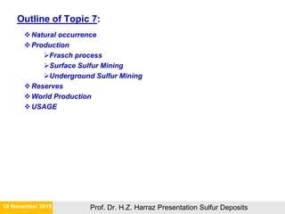 Outline of Topic 7:
Natural occurrence
Production
Frasch process
Surface Sulfur Mining
Underground Sulfur Mining
Reserves
World Production
USAGE
21 November 2015 Prof. Dr. H.Z. Harraz Presentation Sulfur Deposits
 