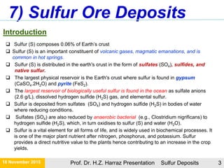 Introduction
 Sulfur (S) composes 0.06% of Earth’s crust
 Sulfur (S) is an important constituent of volcanic gases, magmatic emanations, and is
common in hot springs.
 Sulfur (S) is distributed in the earth's crust in the form of sulfates (SO4), sulfides, and
native sulfur.
 The largest physical reservoir is the Earth's crust where sulfur is found in gypsum
(CaSO4.2H2O) and pyrite (FeS2).
 The largest reservoir of biologically useful sulfur is found in the ocean as sulfate anions
(2.6 g/L), dissolved hydrogen sulfide (H2S) gas, and elemental sulfur.
 Sulfur is deposited from sulfates (SO4) and hydrogen sulfide (H2S) in bodies of water
where reducing conditions.
 Sulfates (SO4) are also reduced by anaerobic bacterial (e.g., Clostridium nigrificans) to
hydrogen sulfide (H2S), which, in turn oxidises to sulfur (S) and water (H2O).
 Sulfur is a vital element for all forms of life, and is widely used in biochemical processes. It
is one of the major plant nutrient after nitrogen, phosphorus, and potassium. Sulfur
provides a direct nutritive value to the plants hence contributing to an increase in the crop
yields.
7) Sulfur Ore Deposits
21 November 2015 Prof. Dr. H.Z. Harraz Presentation Sulfur Deposits 3
 