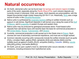 Natural occurrence
21 November 2015 Prof. Dr. H.Z. Harraz Presentation Sulfur Deposits 4
 On Earth, elemental sulfur can be found near hot springs and volcanic regions in many
parts of the world, especially along the Pacific Ring of Fire; such volcanic deposits are
currently mined in Indonesia, Chile, and Japan. Such deposits are polycrystalline, with the
largest documented single crystal measuring 22×16×11 cm. Historically, Sicily was a large
source of sulfur in the Industrial Revolution.
 Native sulfur is synthesized by anaerobic bacteria acting on sulfate minerals such as
gypsum in salt domes. Significant deposits in salt domes occur along the coast of the Gulf
of Mexico, and in evaporites in eastern Europe and western Asia.
 Native sulfur may be produced by geological processes alone. Fossil-based sulfur
deposits from salt domes have until recently been the basis for commercial production in
the United States, Russia, Turkmenistan, and Ukraine.
 Currently, commercial production is still carried out in the Osiek mine in Poland. Such
sources are now of secondary commercial importance, and most are no longer worked.
 Common naturally occurring sulfur compounds include the sulfide minerals {such as pyrite
(FeS2), cinnabar (HgS), galena (PbS), sphalerite (ZnS) and stibnite (SbS)} and the
sulfates {such as gypsum (CaSO4.2H2O), anhydrite (CaSO4), Celestite (SrSO4), alunite
(KAl3(SO4)2(OH)6), and barite (BaSO4)}.
 On Earth, just as upon Jupiter's moon Io, elemental sulfur occurs naturally in volcanic
emissions, including emissions from hydrothermal vents.
 