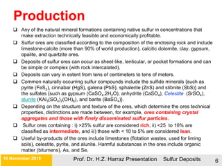 Production
 Any of the natural mineral formations containing native sulfur in concentrations that
make extraction technically feasible and economically profitable.
 Sulfur ores are classified according to the composition of the enclosing rock and include
limestone-calcite (more than 90% of world production), calcitic dolomite, clay, gypsum,
opalite, and quartzite ores.
 Deposits of sulfur ores can occur as sheet-like, lenticular, or pocket formations and can
be simple or complex (with rock intercalated).
 Deposits can vary in extent from tens of centimeters to tens of meters.
 Common naturally occurring sulfur compounds include the sulfide minerals {such as
pyrite (FeS2), cinnabar (HgS), galena (PbS), sphalerite (ZnS) and stibnite (SbS)} and
the sulfates {such as gypsum (CaSO4.2H2O), anhydrite (CaSO4), Celestite (SrSO4),
alunite (KAl3(SO4)2(OH)6), and barite (BaSO4)}.
 Depending on the structure and texture of the ores, which determine the ores technical
properties, distinctions are made between, for example, ores containing crystal
aggregates and those with finely disseminated sulfur particles.
 Sulfur ores containing : i) >25% sulfur are considered rich, ii) <25 to 10% are
classified as intermediate, and iii) those with < 10 to 5% are considered lean.
 Useful by-products of the ores include limestones (flotation wastes, used for liming
soils), celestite, pyrite, and alunite. Harmful substances in the ores include organic
matter (bitumens), As, and Se.
21 November 2015 Prof. Dr. H.Z. Harraz Presentation Sulfur Deposits 6
 