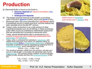 Production
 Elemental Sulfur is found on the Earth in:
 Volcanic deposits or volcanic emanations (i.e.,
Fumaroles)
 Underground deposits
 The largest physical reservoir is the Earth's crust where
sulfur is found in gypsum (CaSO4.2H2O) and pyrite (FeS2).
• Elemental sulfur was once extracted from salt domes where
it sometimes occurs in nearly pure form, but this method has
been obsolete since the late 20th century.
 Today's sulfur production is as a side product of other
industrial processes such as oil refining; in these processes,
sulfur often occurs as undesired or detrimental compounds
that are extracted and converted to elemental sulfur.
• Today, almost all elemental sulfur is produced as a by-
product of removing sulfur-containing contaminants from
natural gas and petroleum.
• Today, sulfur is produced from petroleum, natural gas, and
related fossil resources, from which it is obtained mainly as
hydrogen sulfide (H2S(g)). Organosulfur compounds, undesirable
impurities in petroleum, may be upgraded by subjecting them to
hydrodesulfurization, which cleaves the C–S bonds:
R-S-R + 2 H2 → 2 RH + H2S
• The resulting hydrogen sulfide from this process, and also as it
occurs in natural gas, is converted into elemental sulfur by the
Claus process. This process entails oxidation of some hydrogen
sulfide to sulfur dioxide and then the comproportionation of the
two:
3 O2 + 2 H2S → 2 SO2 + 2 H2O
SO2 + 2 H2S → 3 S + 2 H2O
Sulfur powder
Roll Sulfur
21 November 2015 Prof. Dr. H.Z. Harraz Presentation Sulfur Deposits 7
Sulfur occurs in fumaroles
such as this one in Vulcano, Italy
 