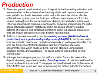 Production
Prof. Dr. H.Z. Harraz Presentation Sulfur Deposits 8
 The major genetic and industrial type of deposit is that formed by infiltration and
metasomatism in the sulfates of sedimentary strata and cap-rock formations
over salt domes. Aside from ores, sulfur and sulfur compounds can also be
obtained from pyrites, from the hydrogen sulfide in natural gas, and from the
wastes (tailings) from the concentration of chalcopyrite and other sulfide ores.
Other sources include bituminous sandstones, anhydrite and gypsum, the sulfur
gases of furnaces used in metallurgy and in the coking of heavy residual
bottoms of crude oil, and petroleum containing sulfur. All sources exclusive of
ores are known collectively as sulfur-bearing raw materials.
 Sulfur is extracted from sulfur ores by a mining process (10–20% of world
production) and a geotechnological process (90–80%). In the former, sulfur
ores are mined in quarries or, much less frequently, in underground shafts. The
ores are then concentrated by flotation with the production of a sulfur
concentrate, from which crude, or lump, sulfur is obtained using special
furnaces, kettles, and autoclaves. The crude sulfur is then purified to yield
refined sulfur.
 In the geotechnological process, the sulfur is melted from sulfur ores at the
deposit site using superheated water (Frasch process). A hole is boredfrom the
ground surface to the deposit. Three pipes are then lowered: one for the water at
165°–170°C, one for air, and one for conveying the molten sulfur to the surface.
21 November 2015
 