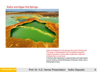 21 November 2015 Prof. Dr. H.Z. Harraz Presentation Sulfur Deposits 9
Sulfur and algae turn hot springs into pools of living color.
The water is condensation from hot gases rising from
magma chambers. As the water evaporates, salts and
minerals form a vivid crust.
In Africa's Afar depression, pastoral tribes and salt traders
survive amid a surreal landscape of fissures, faults, and a
boiling lake of lava.
Sulfur and Algae Hot Springs
 