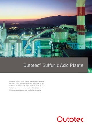 Outotec®
Sulfuric Acid Plants
Outotec's sulfuric acid plants are designed as total
concepts. They incorporate highly efficient off-gas
treatment facilities and most modern contact acid
plants to achieve maximum sulfur-dioxide conversion
efficiency as well as the best product acid quality.
 