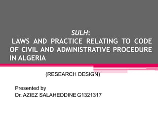 SULH:
LAWS AND PRACTICE RELATING TO CODE
OF CIVIL AND ADMINISTRATIVE PROCEDURE
IN ALGERIA
(RESEARCH DESIGN)
Presented by
Dr. AZIEZ SALAHEDDINEG1321317
 