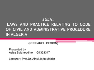 SULH:
LAWS AND PRACTICE RELATING TO CODE
OF CIVIL AND ADMINISTRATIVE PROCEDURE
IN ALGERIA
(RESEARCH DESIGN)
Presented by
Aziez Salaheddine G1321317
Lecturer : Prof.Dr. Ainul Jaria Maidin
 
