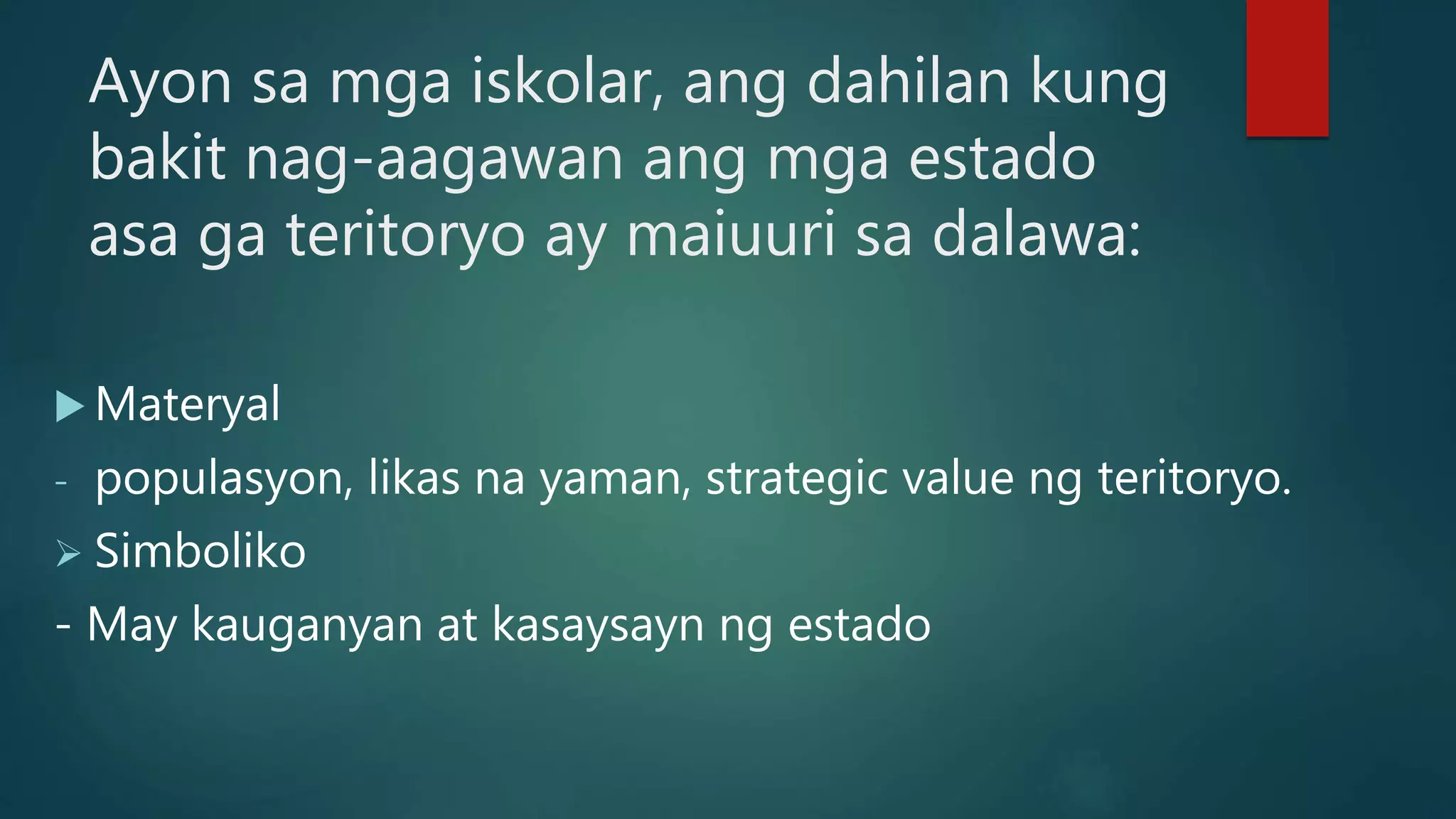 Ayon sa mga iskolar, ang dahilan kung
bakit nag-aagawan ang mga estado
asa ga teritoryo ay maiuuri sa dalawa:
 Materyal
- populasyon, likas na yaman, strategic value ng teritoryo.
 Simboliko
- May kauganyan at kasaysayn ng estado
 