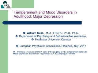 Temperament and Mood Disorders in
Adulthood: Major Depression
 William Sulis, M.D., FRCPC, Ph.D., Ph.D.
 Department of Psychiatry and Behavioral Neuroscience,
 McMaster University, Canada
 European Psychiatric Association, Florence, Italy, 2017
 Trofimova I, Sulis W. (2016) A study of the coupling of FET temperament traits with
Major Depression. Frontiers in Psychology. DOI: 103389psyg201601848.
 