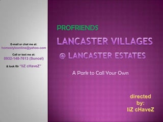PROFRIENDS LANCASTER VILLAGES E-mail or chat me at: homestyleonline@yahoo.com Call or text me at: 0932-148-7613 (Suncel) & look f0r “liZcHaveZ” @ LANCASTER ESTATES A Park to Call Your Own directed by: liZcHaveZ 