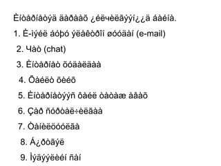 Èíòåðíåòýä äàðààõ ¿éëчèëãýýí¿¿ä áàéíà.
1. È-ìýéë áóþó ýëåêòðîí øóóäàí (e-mail)
2. Чàò (chat)
3. Èíòåðíåò õóäàëäàà
 4. Õàéëò õèéõ
 5. Èíòåðíåòýýñ ôàéë òàòàæ àâàõ
 6. Çàð ñóðòàë÷èëãàà
 7. Òàíèëöóóëãà
 8. Á¿ðòãýë
 9. Ìýäýýëèéí ñàí
 