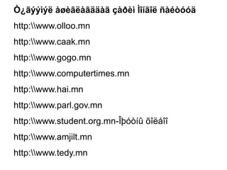 Ò¿ãýýìýë àøèãëàãääàã çàðèì Ìîíãîë ñàéòóóä
http:www.olloo.mn
http:www.caak.mn
http:www.gogo.mn
http:www.computertimes.mn
http:www.hai.mn
http:www.parl.gov.mn
http:www.student.org.mn-Îþóòíû õîëáîî
http:www.amjilt.mn
http:www.tedy.mn
 