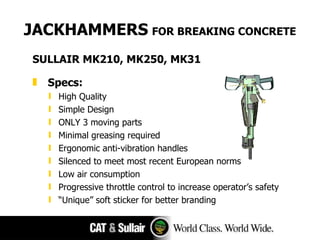 JACKHAMMERS   FOR BREAKING CONCRETE SULLAIR MK210, MK250, MK31 Specs: High Quality Simple Design ONLY 3 moving parts Minimal greasing required Ergonomic anti-vibration handles Silenced to meet most recent European norms Low air consumption Progressive throttle control to increase operator’s safety “ Unique ”  soft sticker for better branding 