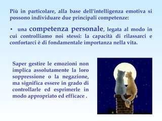 Più in particolare, alla base dell'intelligenza emotiva si
possono individuare due principali competenze:

• una competenza personale, legata al modo in
cui controlliamo noi stessi: la capacità di rilassarci e
confortarci è di fondamentale importanza nella vita.


 Saper gestire le emozioni non
 implica assolutamente la loro
 soppressione o la negazione,
 ma significa essere in grado di
 controllarle ed esprimerle in
 modo appropriato ed efficace .
 