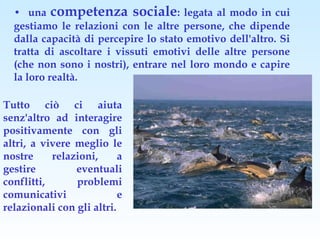 • una competenza sociale: legata al modo in cui
  gestiamo le relazioni con le altre persone, che dipende
  dalla capacità di percepire lo stato emotivo dell'altro. Si
  tratta di ascoltare i vissuti emotivi delle altre persone
  (che non sono i nostri), entrare nel loro mondo e capire
  la loro realtà.

Tutto ciò ci aiuta
senz'altro ad interagire
positivamente con gli
altri, a vivere meglio le
nostre     relazioni,      a
gestire         eventuali
conflitti,      problemi
comunicativi               e
relazionali con gli altri.
 