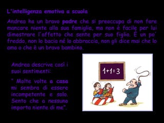 L'intelligenza emotiva a scuola
Andrea ha un bravo padre che si preoccupa di non fare
mancare niente alla sua famiglia, ma non è facile per lui
dimostrare l'affetto che sente per suo figlio. È un po'
freddo, non lo bacia né lo abbraccia, non gli dice mai che lo
ama o che è un bravo bambino.


 Andrea descrive così i
 suoi sentimenti:
 “ Molte volte a casa
 mi sembra di essere
 incompetente e solo.
 Sento che a nessuno
 importa niente di me”.
 