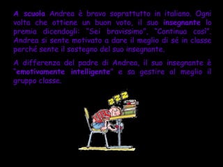 A scuola Andrea è bravo soprattutto in italiano. Ogni
volta che ottiene un buon voto, il suo insegnante lo
premia dicendogli: “Sei bravissimo”, “Continua così”.
Andrea si sente motivato a dare il meglio di sé in classe
perché sente il sostegno del suo insegnante.
A differenza del padre di Andrea, il suo insegnante è
“emotivamente intelligente” e sa gestire al meglio il
gruppo classe.
 