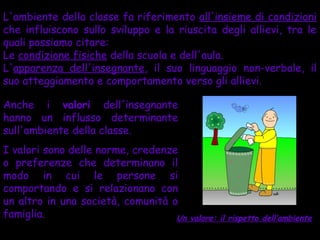 L'ambiente della classe fa riferimento all'insieme di condizioni
che influiscono sullo sviluppo e la riuscita degli allievi, tra le
quali possiamo citare:
Le condizione fisiche della scuola e dell'aula.
L'apparenza dell'insegnante, il suo linguaggio non-verbale, il
suo atteggiamento e comportamento verso gli allievi.

Anche i valori dell'insegnante
hanno un influsso determinante
sull'ambiente della classe.
I valori sono delle norme, credenze
o preferenze che determinano il
modo in cui le persone si
comportando e si relazionano con
un altro in una società, comunità o
famiglia.                          Un   valore: il rispetto dell’ambiente
 