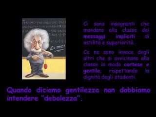 Ci sono insegnanti che
                    mandano alla classe dei
                    messaggi      impliciti di
                    ostilità e superiorità.
                    Ce ne sono invece degli
                    altri che si avvicinano alla
                    classe in modo cortese e
                    gentile, rispettando la
                    dignità degli studenti.

Quando diciamo gentilezza non dobbiamo
intendere “debolezza”.
 
