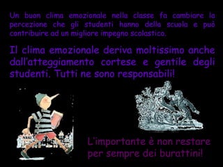Un buon clima emozionale nella classe fa cambiare la
percezione che gli studenti hanno della scuola e può
contribuire ad un migliore impegno scolastico.

Il clima emozionale deriva moltissimo anche
dall’atteggiamento cortese e gentile degli
studenti. Tutti ne sono responsabili!




                   L’importante è non restare
                   per sempre dei burattini!
 