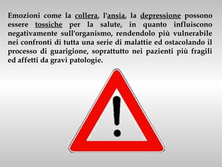 Emozioni come la collera, l'ansia, la depressione possono
essere tossiche per la salute, in quanto influiscono
negativamente sull'organismo, rendendolo più vulnerabile
nei confronti di tutta una serie di malattie ed ostacolando il
processo di guarigione, soprattutto nei pazienti più fragili
ed affetti da gravi patologie.
 