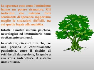 La speranza così come l'ottimismo
hanno un potere risanatore. Gli
individui che nutrono forti
sentimenti di speranza sopportano
meglio le situazioni difficili, tra
cui quelle legate alla malattia.
Infatti il nostro sistema psichico,
neurologico ed immunitario sono
strettamente connessi.
In sostanza, ciò vuol dire che, se
una persona è continuamente
pessimista, corre il rischio di
soffrire di depressione, la quale a
sua volta indebolisce il sistema
immunitario.
 