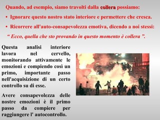 Quando, ad esempio, siamo travolti dalla collera possiamo:
 • Ignorare questo nostro stato interiore e permettere che cresca.
 • Ricorrere all'auto-consapevolezza emotiva, dicendo a noi stessi:
  “ Ecco, quella che sto provando in questo momento è collera ”.

Questa      analisi   interiore
lavora       nel       cervello,
monitorando attivamente le
emozioni e compiendo così un
primo, importante passo
nell'acquisizione di un certo
controllo su di esse.
Avere consapevolezza delle
nostre emozioni è il primo
passo da compiere per
raggiungere l' autocontrollo.
 