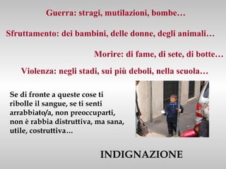 Guerra: stragi, mutilazioni, bombe…

Sfruttamento: dei bambini, delle donne, degli animali…

                         Morire: di fame, di sete, di botte…
   Violenza: negli stadi, sui più deboli, nella scuola…

Se di fronte a queste cose ti
ribolle il sangue, se ti senti
arrabbiato/a, non preoccuparti,
non è rabbia distruttiva, ma sana,
utile, costruttiva…


                          INDIGNAZIONE
 