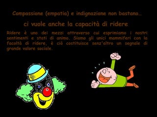 Compassione (empatia) e indignazione non bastano…

       ci vuole anche la capacità di ridere
Ridere è uno dei mezzi attraverso cui esprimiamo i nostri
sentimenti e stati di animo. Siamo gli unici mammiferi con la
facoltà di ridere, è ciò costituisce senz'altro un segnale di
grande valore sociale.
 