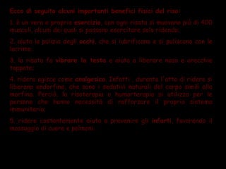 Ecco di seguito alcuni importanti benefici fisici del riso:
1. è un vero e proprio esercizio, con ogni risata si muovono più di 400
muscoli, alcuni dei quali si possono esercitare solo ridendo;
2. aiuta la pulizia degli occhi, che si lubrificano e si puliscono con le
lacrime;
3. la risata fa vibrare la testa e aiuta a liberare naso e orecchie
tappate;
4. ridere agisce come analgesico. Infatti , durante l'atto di ridere si
liberano endorfine, che sono i sedativi naturali del corpo simili alla
morfina. Perciò, la risoterapia o humorterapia si utilizza per le
persone che hanno necessità di rafforzare il proprio sistema
immunitario;
5. ridere costantemente aiuta a prevenire gli infarti, favorendo il
massaggio di cuore e polmoni.
 