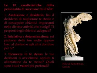 Le   10    caratteristiche     della
personalità di successo: fai il test!
1. Ambizione e desiderio: hai il
desiderio di migliorare te stesso e
di conseguire obiettivi importanti
nelle diverse attività che svolgi? Ti
proponi degli obiettivi adeguati?
2. Iniziativa e determinazione: sei
padrone delle tue scelte oppure
lasci al destino o agli altri decidere
per te?
3. Sicurezza in te stesso: le tue
decisioni ti avvicinano oppure ti
allontanano da te stesso? Quali
                                         Nike di Samotracia,
sono i tuoi valori più profondi?         Louvre
 