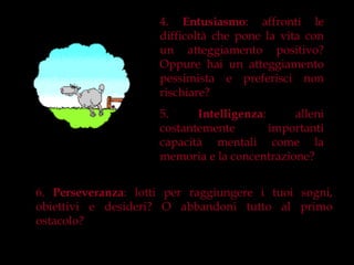 4. Entusiasmo: affronti le
                     difficoltà che pone la vita con
                     un atteggiamento positivo?
                     Oppure hai un atteggiamento
                     pessimista e preferisci non
                     rischiare?
                     5.     Intelligenza:     alleni
                     costantemente        importanti
                     capacità mentali come la
                     memoria e la concentrazione?


6. Perseveranza: lotti per raggiungere i tuoi sogni,
obiettivi e desideri? O abbandoni tutto al primo
ostacolo?
 