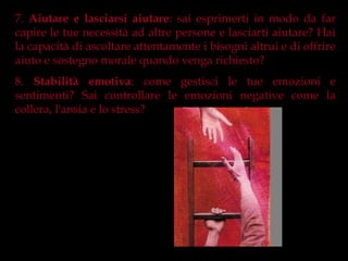 7. Aiutare e lasciarsi aiutare: sai esprimerti in modo da far
capire le tue necessità ad altre persone e lasciarti aiutare? Hai
la capacità di ascoltare attentamente i bisogni altrui e di offrire
aiuto e sostegno morale quando venga richiesto?
8. Stabilità emotiva: come gestisci le tue emozioni e
sentimenti? Sai controllare le emozioni negative come la
collera, l'ansia e lo stress?
 