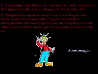 9. Conoscenze specifiche: sei consapevole della importanza
dell’apprendimento continuo lungo tutto l'arco della vita?
10. Originalità e creatività: sei interessato a sviluppare una
mente creativa ed immaginativa? Applichi creatività e
immaginazione alla tua vita quotidiana, ad esempio per trovare
soluzioni ai problemi, aiutare gli altri, superare momenti di crisi
ecc…




                                                Avere coraggio
 
