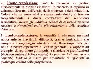 2. L'auto-regolazione cioè la capacità di gestire
efficacemente le proprie emozioni. In concreto la capacità di
calmarsi, liberarsi dall'ansia, dalla tristezza o dall'irritabilità.
Coloro che ne sono privi o scarsamente dotati, si trovano
frequentemente a dover combattere dei sentimenti
tormentosi, mentre gli individui capaci di controllo emotivo
riescono a riprendersi molto più velocemente delle sconfitte
della vita.
3. L'auto-motivazione, la capacità di rimanere motivati
nonostante le inevitabili difficoltà, crisi e frustrazioni che
comporta il raggiungimento di un obiettivo importante per
noi o la nostra esperienza di vita in generale. La capacità ad
esempio di reprimere gli impulsi e ritardare le gratificazioni
(cioè non cedere al tutto e subito). Le persone che hanno queste
                            subito
capacità, tendono a essere più produttive ed efficienti in
qualunque ambito della propria vita.
 