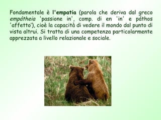 Fondamentale è l'empatia (parola che deriva dal greco
empátheia 'passione in', comp. di en 'in' e páthos
'affetto‘), cioè la capacità di vedere il mondo dal punto di
vista altrui. Si tratta di una competenza particolarmente
apprezzata a livello relazionale e sociale.
 