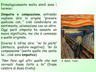 Etimologicamente molto simili sono i
termini:
Simpatia e compassione, entrambi
vogliono dire in origine “provare
qualcosa con…” cioè condividere un
sentimento, un’emozione con un altro.
Oggi però simpatia ha assunto un
nuovo significato, ma che è connesso
a quello originale.
Diverso è infine dire: “mi fa pietà”
(distacco, giudizio negativo); “mi fa
compassione” (sento quello che sente
lui… cioè sono empatico).
“Non fare agli altri quello che non     E. Munch, “L’urlo”

vorresti fosse fatto a te” (frase
celebre di Gesù Cristo)
 