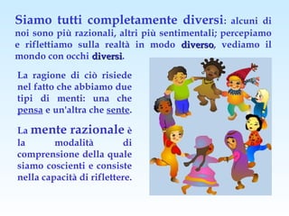 Siamo tutti completamente diversi:                alcuni di
noi sono più razionali, altri più sentimentali; percepiamo
e riflettiamo sulla realtà in modo diverso, vediamo il
                                       diverso
mondo con occhi diversi.
                 diversi
La ragione di ciò risiede
nel fatto che abbiamo due
tipi di menti: una che
pensa e un'altra che sente.

La mente razionale è
la       modalità          di
comprensione della quale
siamo coscienti e consiste
nella capacità di riflettere.
 