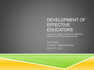 DEVELOPMENT OF
EFFECTIVE
EDUCATORS
Necessary skills needed by effective
distance learning professionals.
Ben Sullens
CUR532 – Melinda Medina
March 30, 2015
 