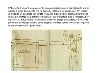 Il “Castello di Leno” è un argomento poco conosciuto, anche dagli stessi lenesi ,in
quanto l’ unico documento che ne prova l’esistenza è un disegno del XVI secolo
che riporta un quadrato con scritto :”Castello di Leno”. Esso racchiude (oltre alla
chiesa di S.Pietro) case, terreni e “hospitale” del monastero cioè la foresteria per i
visitatori. Al di fuori della fortezza si estendeva il grosso dell’abitato. Fu costruito
per volere della popolazione, come esigenza di difesa contro le invasioni ungare e
le prevaricazioni dei signori locali.
 