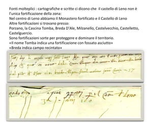 Fonti molteplici : cartografiche e scritte ci dicono che il castello di Leno non è
l’unica fortificazione della zona:
Nel centro di Leno abbiamo Il Monastero fortificato e il Castello di Leno
Altre fortificazioni si trovano presso:
Porzano, la Cascina Tomba, Breda D’Ale, Milzanello, Castelvecchio, Castelletto,
Castelguercio.
Sono fortificazioni sorte per proteggere e dominare il territorio.
«Il nome Tomba indica una fortificazione con fossato asciutto»
«Breda indica campo recintato»
 