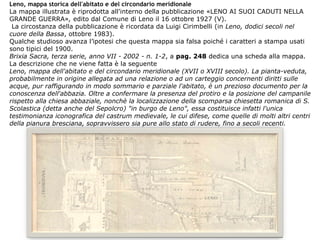 Leno, mappa storica dell'abitato e del circondario meridionale
La mappa illustrata è riprodotta all'interno della pubblicazione «LENO AI SUOI CADUTI NELLA
GRANDE GUERRA», edito dal Comune di Leno il 16 ottobre 1927 (V).
La circostanza della pubblicazione è ricordata da Luigi Cirimbelli (in Leno, dodici secoli nel
cuore della Bassa, ottobre 1983).
Qualche studioso avanza l’ipotesi che questa mappa sia falsa poiché i caratteri a stampa usati
sono tipici del 1900.
Brixia Sacra, terza serie, anno VII - 2002 - n. 1-2, a pag. 248 dedica una scheda alla mappa.
La descrizione che ne viene fatta è la seguente
Leno, mappa dell'abitato e del circondario meridionale (XVII o XVIII secolo). La pianta-veduta,
probabilmente in origine allegata ad una relazione o ad un carteggio concernenti diritti sulle
acque, pur raffigurando in modo sommario e parziale l'abitato, è un prezioso documento per la
conoscenza dell'abbazia. Oltre a confermare la presenza del protiro e la posizione del campanile
rispetto alla chiesa abbaziale, nonchè la localizzazione della scomparsa chiesetta romanica di S.
Scolastica (detta anche del Sepolcro) "in burgo de Leno", essa costituisce infatti l'unica
testimonianza iconografica del castrum medievale, le cui difese, come quelle di molti altri centri
della pianura bresciana, sopravvissero sia pure allo stato di rudere, fino a secoli recenti.
 