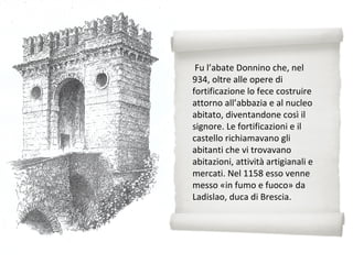 Fu l’abate Donnino che, nel
934, oltre alle opere di
fortificazione lo fece costruire
attorno all’abbazia e al nucleo
abitato, diventandone così il
signore. Le fortificazioni e il
castello richiamavano gli
abitanti che vi trovavano
abitazioni, attività artigianali e
mercati. Nel 1158 esso venne
messo «in fumo e fuoco» da
Ladislao, duca di Brescia.
 