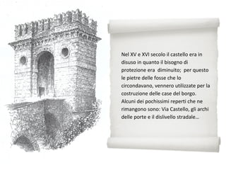 Nel XV e XVI secolo il castello era in
disuso in quanto il bisogno di
protezione era diminuito; per questo
le pietre delle fosse che lo
circondavano, vennero utilizzate per la
costruzione delle case del borgo.
Alcuni dei pochissimi reperti che ne
rimangono sono: Via Castello, gli archi
delle porte e il dislivello stradale…
 