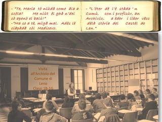 - “Te, Maria tò niùdà come àla a
scöla? Me niùt èl ghà n’del
cò apenò el balù!”
-”Ma se a tè, mìgå mal. Adès lè
ciàpàdå còl Medioevo.
Visita
all’Archivio del
Comune di
Leno
Classi 1B-1G
- “L’òter dè l’è stàda ‘ n
Cumù, con i profisùr, an
Archivio, a èder i lìber vècc
dèlà stòria del Castèl de
Len.”
 