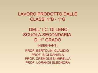 LAVORO PRODOTTO DALLE
CLASSI 1°B - 1°G
DELL’ I.C. DI LENO
SCUOLA SECONDARIA
DI 1° GRADO
INSEGNANTI:
PROF. BERTOLINI CLAUDIO
PROF. BIGI DANIELA
PROF. CREMONESI MIRELLA
PROF. LORANDI ELEONORA
 