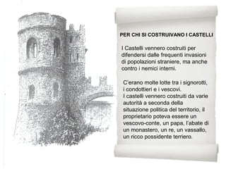 C’erano molte lotte tra i signorotti,
i condottieri e i vescovi.
I castelli vennero costruiti da varie
autorità a seconda della
situazione politica del territorio, il
proprietario poteva essere un
vescovo-conte, un papa, l’abate di
un monastero, un re, un vassallo,
un ricco possidente terriero.
PER CHI SI COSTRUIVANO I CASTELLI
I Castelli vennero costruiti per
difendersi dalle frequenti invasioni
di popolazioni straniere, ma anche
contro i nemici interni.
 