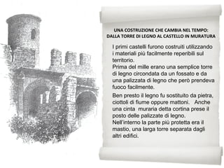 Ben presto il legno fu sostituito da pietra,
ciottoli di fiume oppure mattoni. Anche
una cinta muraria detta cortina prese il
posto delle palizzate di legno.
Nell’interno la parte più protetta era il
mastio, una larga torre separata dagli
altri edifici.
UNA COSTRUZIONE CHE CAMBIA NEL TEMPO:
DALLA TORRE DI LEGNO AL CASTELLO IN MURATURA
I primi castelli furono costruiti utilizzando
i materiali più facilmente reperibili sul
territorio.
Prima del mille erano una semplice torre
di legno circondata da un fossato e da
una palizzata di legno che però prendeva
fuoco facilmente.
 