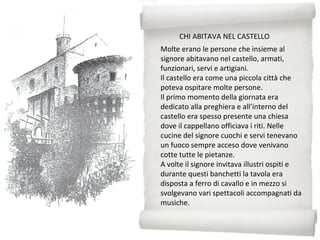 Molte erano le persone che insieme al
signore abitavano nel castello, armati,
funzionari, servi e artigiani.
Il castello era come una piccola città che
poteva ospitare molte persone.
Il primo momento della giornata era
dedicato alla preghiera e all’interno del
castello era spesso presente una chiesa
dove il cappellano officiava i riti. Nelle
cucine del signore cuochi e servi tenevano
un fuoco sempre acceso dove venivano
cotte tutte le pietanze.
A volte il signore invitava illustri ospiti e
durante questi banchetti la tavola era
disposta a ferro di cavallo e in mezzo si
svolgevano vari spettacoli accompagnati da
musiche.
CHI ABITAVA NEL CASTELLO
 